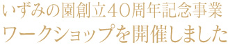 いずみの園創立40周年記念事業 ワークショップを開催しました